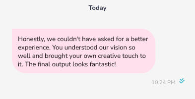 Honestly, we couldn't have asked for a better experience. You understood our vision so well and brought your own creative touch to it. The final output looks fantastic!